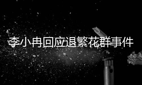 李小冉回應(yīng)退繁花群事件，全程解析與相關(guān)動(dòng)態(tài)更新