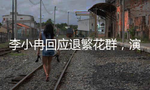 李小冉回應(yīng)退繁花群，演藝事業(yè)的聚焦與熱點關(guān)注下的反思