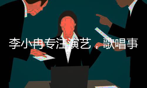 李小冉專注演藝，歌唱事業(yè)獲贊譽(yù)，個(gè)人發(fā)展多渠道展現(xiàn)