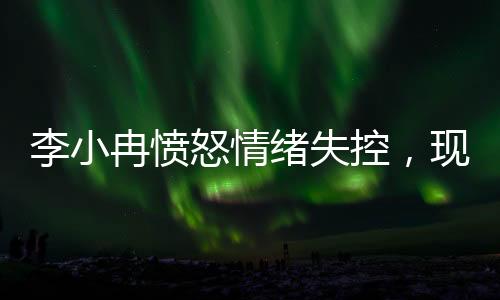 李小冉憤怒情緒失控，現(xiàn)場情況引發(fā)關(guān)注