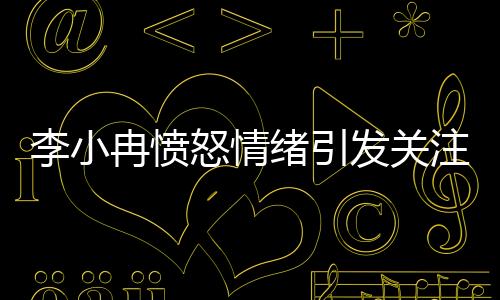李小冉憤怒情緒引發(fā)關(guān)注，背后原因令人深思