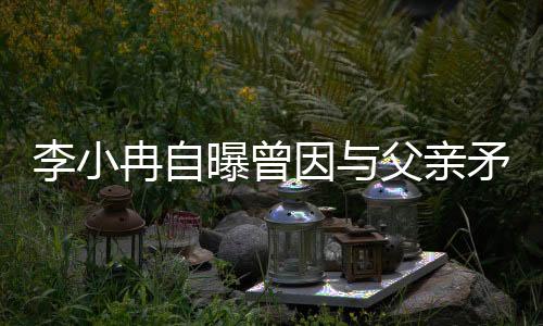 李小冉自曝曾因與父親矛盾斷絕關(guān)系一年半