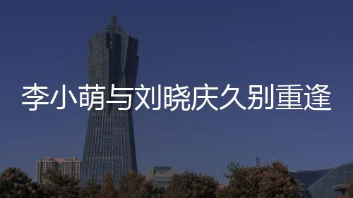 李小萌與劉曉慶久別重逢，激動(dòng)相擁