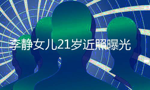 李靜女兒21歲近照曝光，青春閃耀的瞬間