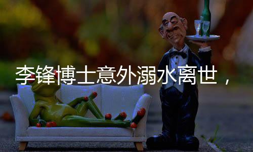 李鋒博士意外溺水離世，享年48歲，家屬悲痛欲絕