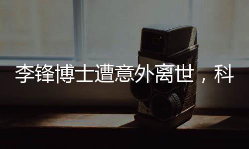 李鋒博士遭意外離世，科技界痛失英才