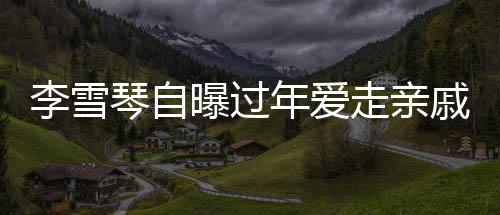 李雪琴自曝過(guò)年愛(ài)走親戚，傳統(tǒng)習(xí)俗中的親情紐帶與現(xiàn)代生活的融合