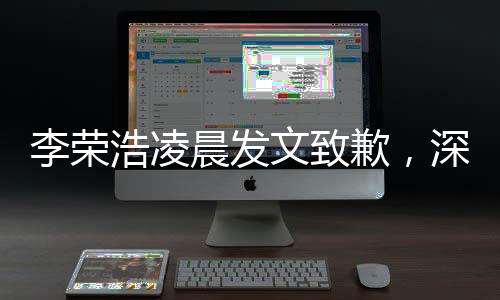 李榮浩凌晨發(fā)文致歉，深夜反思誠意滿滿，歌迷感動呼聲不斷