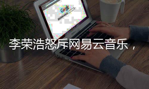 李榮浩怒斥網(wǎng)易云音樂(lè)，一場(chǎng)版權(quán)糾紛引發(fā)業(yè)內(nèi)深思