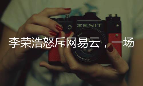 李榮浩怒斥網(wǎng)易云，一場音樂版權(quán)之爭的剖析