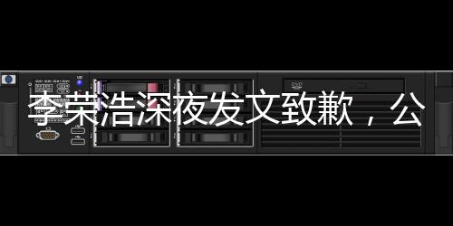 李榮浩深夜發(fā)文致歉，公眾關(guān)注引發(fā)深思