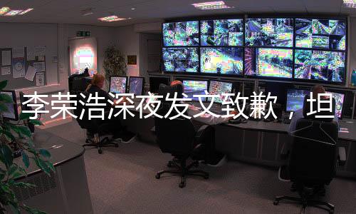 李榮浩深夜發(fā)文致歉，坦誠(chéng)溝通贏得理解與尊重