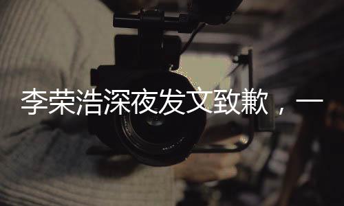 李榮浩深夜發(fā)文致歉，一場突如其來的誠意公關(guān)戰(zhàn)