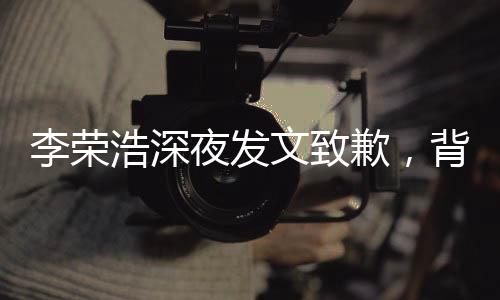 李榮浩深夜發(fā)文致歉，背后的故事引人深思