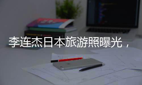 李連杰日本旅游照曝光，61歲狀態(tài)令人驚嘆