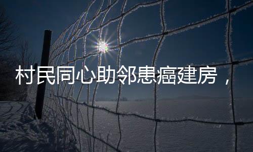 村民同心助鄰患癌建房，愛心善舉顯意義深遠(yuǎn)