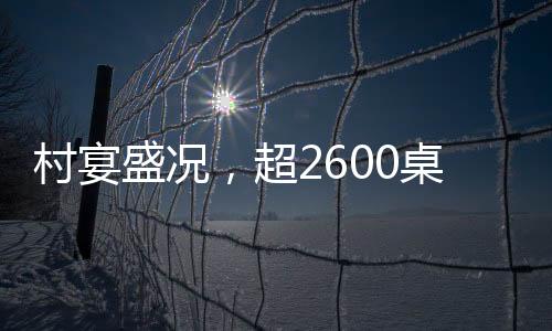 村宴盛況，超2600桌宴席熱鬧非凡，鄉(xiāng)村慶典展現(xiàn)無(wú)限活力
