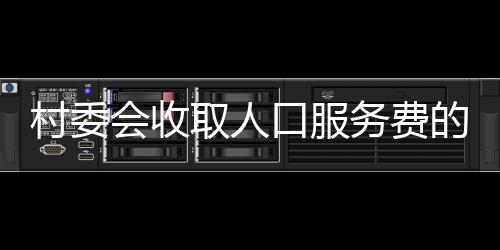 村委會(huì)收取人口服務(wù)費(fèi)的最新解讀
