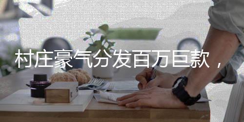 村莊豪氣分發(fā)百萬巨款，村民共享繁榮碩果，共創(chuàng)美好未來
