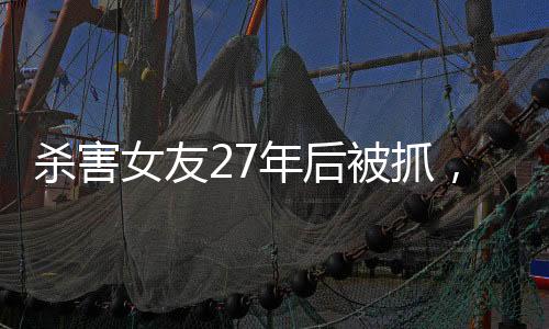 殺害女友27年后被抓，一起深入解讀這起震驚社會(huì)的案件