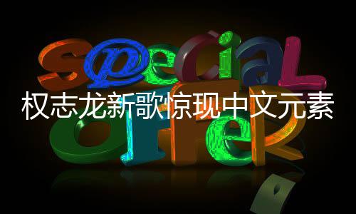權(quán)志龍新歌驚現(xiàn)中文元素，音樂(lè)無(wú)界，多元融合之美
