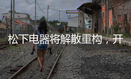 松下電器將解散重構(gòu)，開啟全新篇章