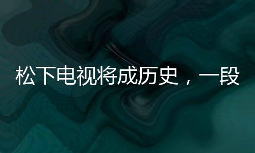 松下電視將成歷史，一段行業(yè)巨頭的轉(zhuǎn)型之路