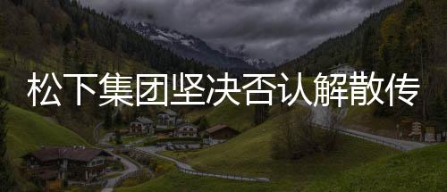 松下集團堅決否認解散傳聞，持續(xù)穩(wěn)健發(fā)力