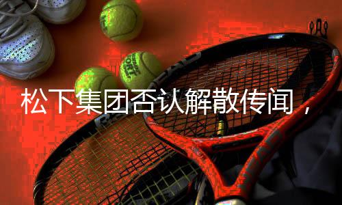 松下集團(tuán)否認(rèn)解散傳聞，堅(jiān)守實(shí)業(yè)，持續(xù)創(chuàng)新