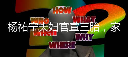 楊祐寧夫婦官宣三胎，家庭迎來新成員，幸福再次升級