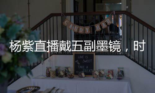 楊紫直播戴五副墨鏡，時尚潮流引領(lǐng)者展現(xiàn)多變魅力