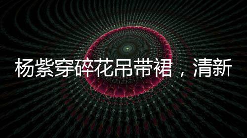 楊紫穿碎花吊帶裙，清新時(shí)尚展現(xiàn)優(yōu)雅魅力