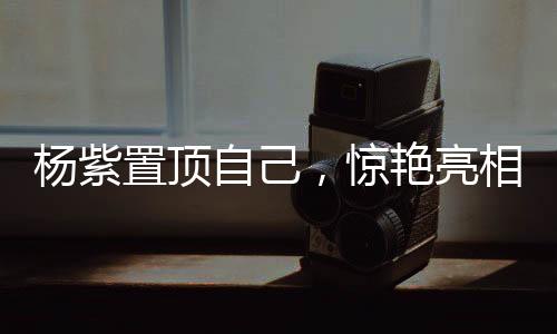 楊紫置頂自己，驚艷亮相，引領(lǐng)時(shí)代之聲