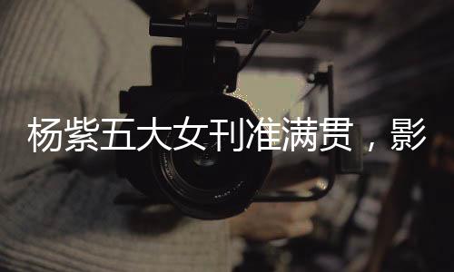 楊紫五大女刊準(zhǔn)滿(mǎn)貫，影視之星的新時(shí)尚篇章