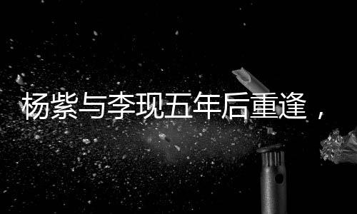 楊紫與李現(xiàn)五年后重逢，二搭合作引發(fā)期待——深度解析他們的變化與成長