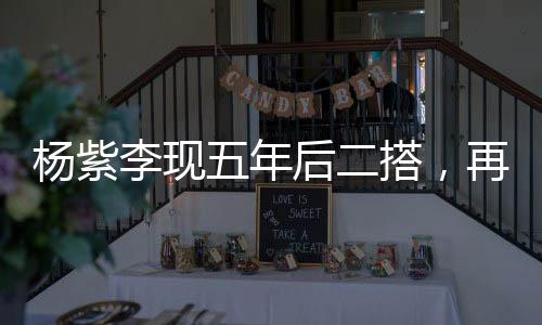 楊紫李現(xiàn)五年后二搭，再度攜手共創(chuàng)輝煌