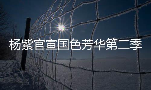 楊紫官宣國色芳華第二季即將啟動，新篇章引領(lǐng)期待