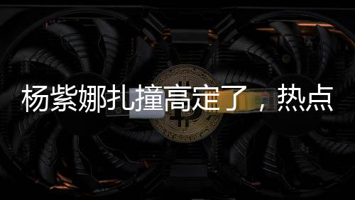 楊紫娜扎撞高定了，熱點事件的全方位解讀
