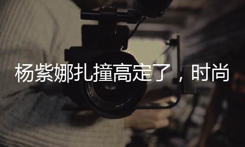 楊紫娜扎撞高定了，時尚碰撞引發(fā)關(guān)注熱議