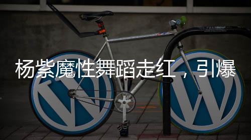 楊紫魔性舞蹈走紅，引爆全網(wǎng)熱議