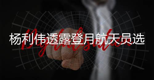 楊利偉透露登月航天員選拔范圍，未來太空探索者的藍圖