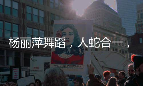 楊麗萍舞蹈，人蛇合一，翩然起舞的藝術(shù)魅力