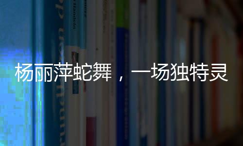 楊麗萍蛇舞，一場獨特靈動的藝術盛宴