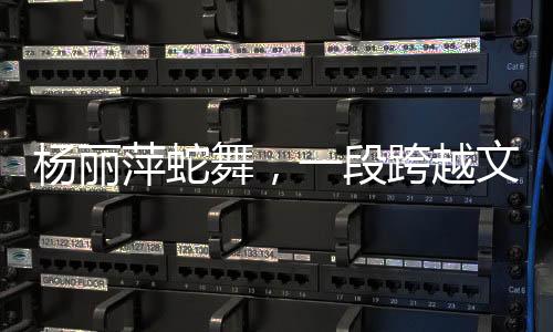 楊麗萍蛇舞，一段跨越文化與藝術(shù)的傳奇之旅
