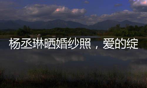 楊丞琳曬婚紗照，愛的綻放，幸福的啟程