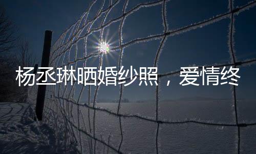 楊丞琳曬婚紗照，愛情終于修成正果，美好瞬間定格