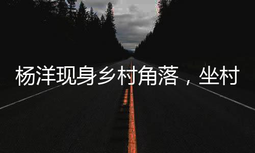 楊洋現(xiàn)身鄉(xiāng)村角落，坐村頭臺(tái)階觀看籃球賽事