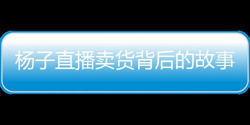 楊子直播賣貨背后的故事，家庭與事業(yè)的抉擇與挑戰(zhàn)