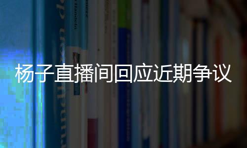 楊子直播間回應(yīng)近期爭(zhēng)議