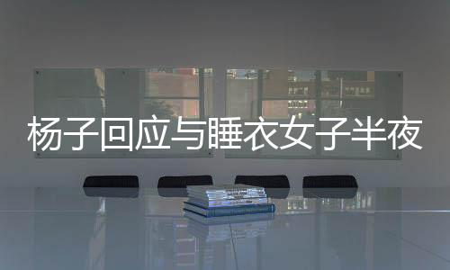 楊子回應(yīng)與睡衣女子半夜打視頻事件